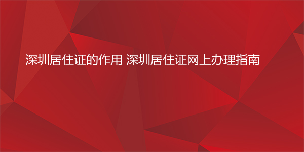 深圳居住证的作用 深圳居住证网上办理指南