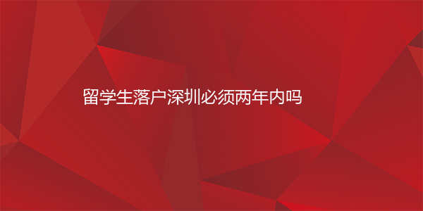 留学生落户深圳必须两年内吗