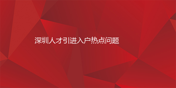 深圳人才引进入户热点问题