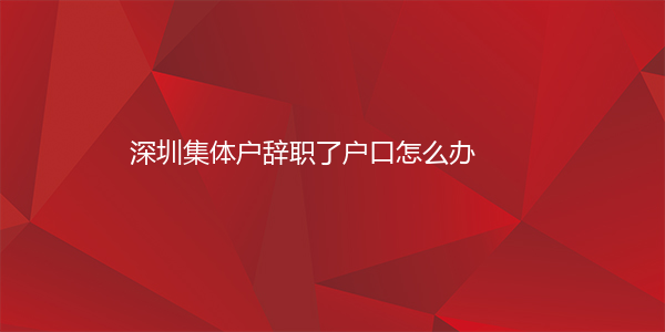 深圳集体户辞职了户口怎么办