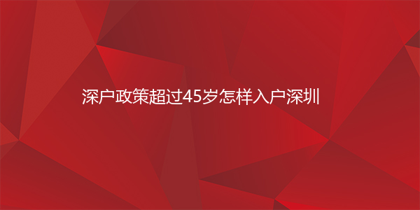 深户政策超过45岁怎样入户深圳